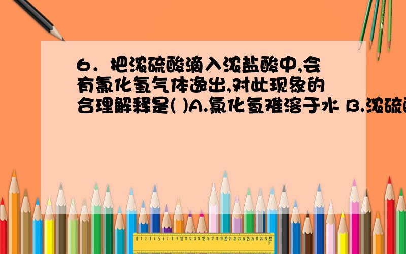 6．把浓硫酸滴入浓盐酸中,会有氯化氢气体逸出,对此现象的合理解释是( )A.氯化氢难溶于水 B.浓硫酸有脱水性C.浓硫酸是一种高沸点的酸 D.浓硫酸溶于水放出大量的热,降低了氯化氢的溶解度