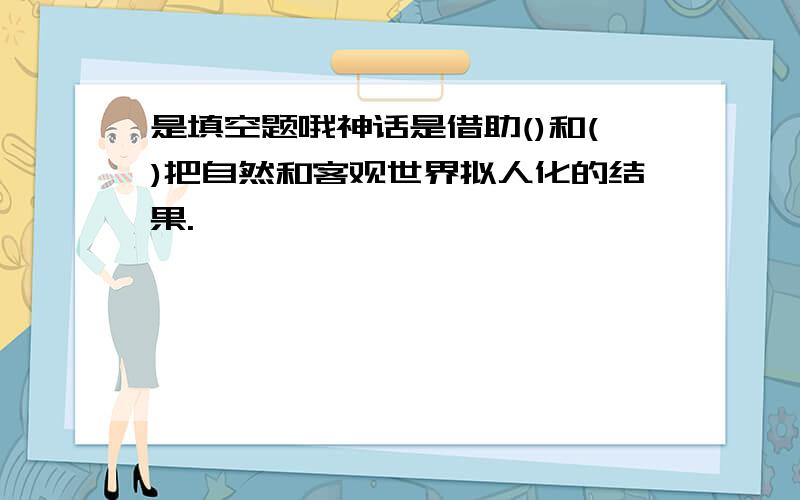 是填空题哦神话是借助()和()把自然和客观世界拟人化的结果.