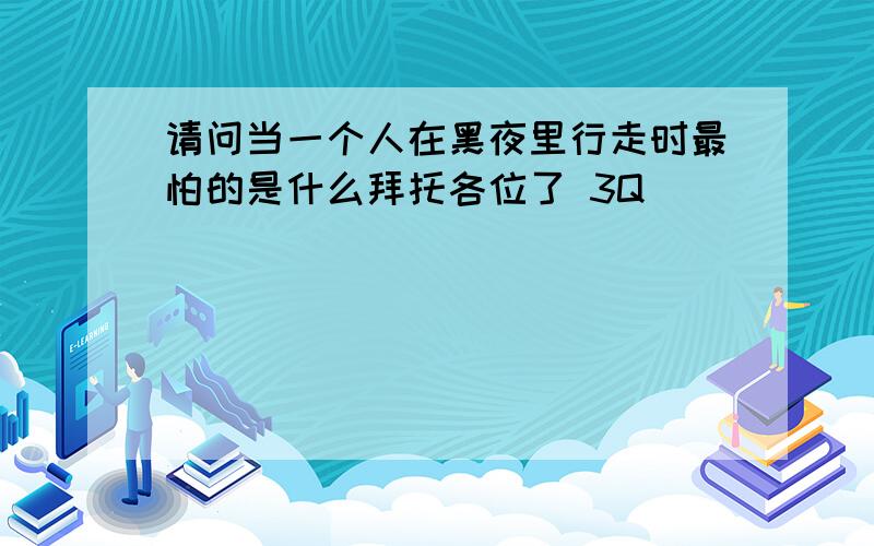 请问当一个人在黑夜里行走时最怕的是什么拜托各位了 3Q