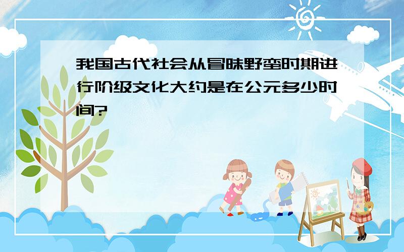 我国古代社会从冒昧野蛮时期进行阶级文化大约是在公元多少时间?