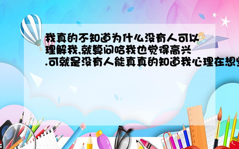 我真的不知道为什么没有人可以理解我,就算问哈我也觉得高兴.可就是没有人能真真的知道我心理在想些什么,也没有人问哈.我真的想死了算了,我也慢慢一天天的在长大.可我还是觉得我象个