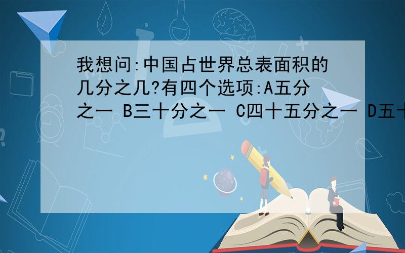 我想问:中国占世界总表面积的几分之几?有四个选项:A五分之一 B三十分之一 C四十五分之一 D五十三分之一 拜