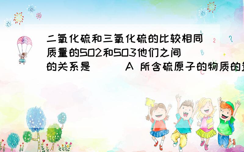 二氧化硫和三氧化硫的比较相同质量的SO2和SO3他们之间的关系是（ ） A 所含硫原子的物质的量之比为1/1 B 氧原子的物质的量之比为3/2 C 氧元素的质量比为5/6 D 硫元素的质量比为5/4