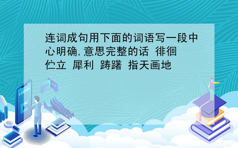 连词成句用下面的词语写一段中心明确,意思完整的话 徘徊 伫立 犀利 踌躇 指天画地