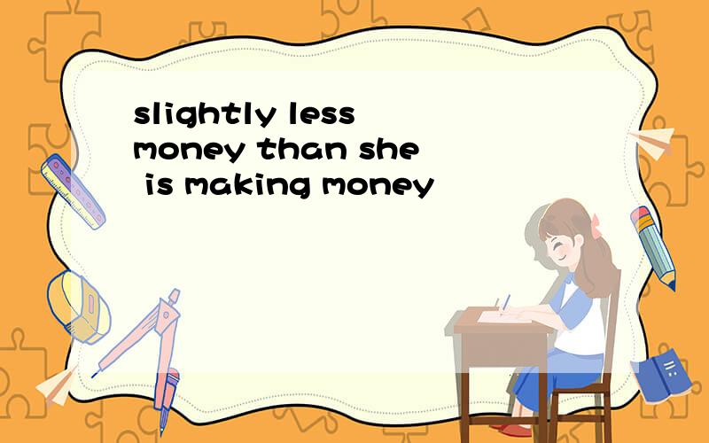 slightly less money than she is making money