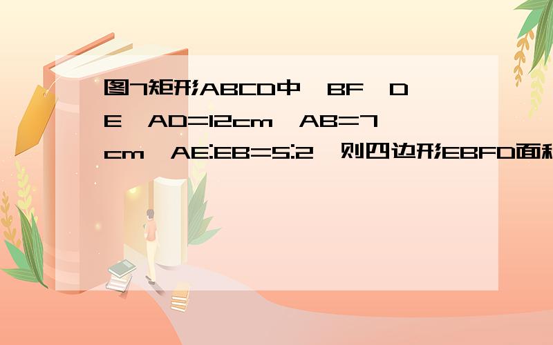 图7矩形ABCD中,BF‖DE,AD=12cm,AB=7cm,AE:EB=5:2,则四边形EBFD面积为（）（简要步骤）