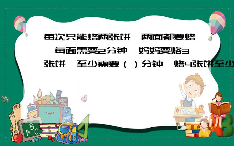 每次只能烙两张饼,两面都要烙,每面需要2分钟,妈妈要烙3张饼,至少需要（）分钟,烙4张饼至少需要（）分钟,烙6张饼至少需要（）几分钟.请问怎么计算