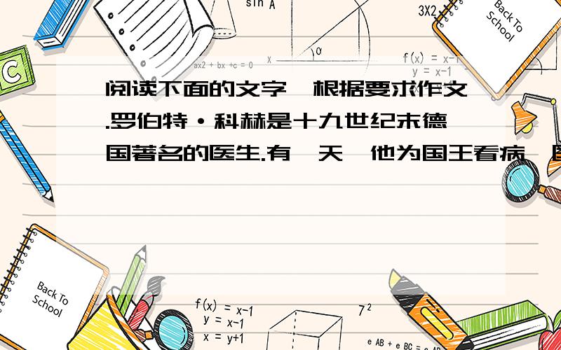 阅读下面的文字,根据要求作文.罗伯特·科赫是十九世纪末德国著名的医生.有一天,他为国王看病,国王阅读下面的文字,根据要求作文.罗伯特·科赫是十九世纪末德国著名的医生.有一天,他为国