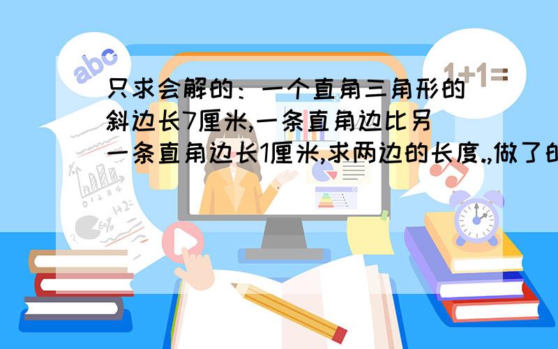 只求会解的：一个直角三角形的斜边长7厘米,一条直角边比另一条直角边长1厘米,求两边的长度.,做了的有好评.,