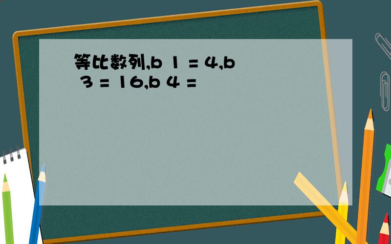 等比数列,b 1 = 4,b 3 = 16,b 4 =