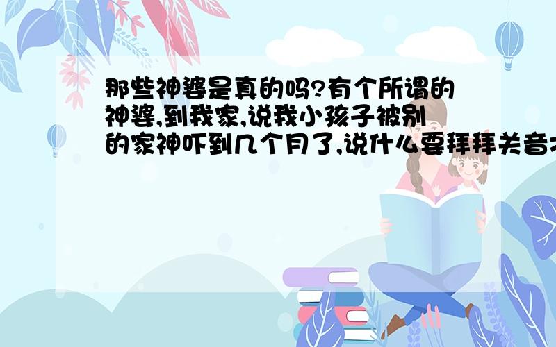 那些神婆是真的吗?有个所谓的神婆,到我家,说我小孩子被别的家神吓到几个月了,说什么要拜拜关音才行,要不然很带的.为什么那此客家人很相信这些东西.