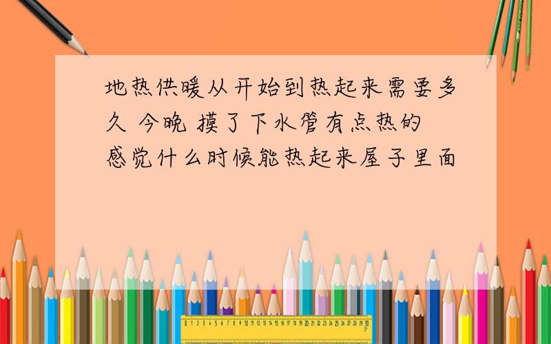 地热供暖从开始到热起来需要多久 今晚 摸了下水管有点热的感觉什么时候能热起来屋子里面