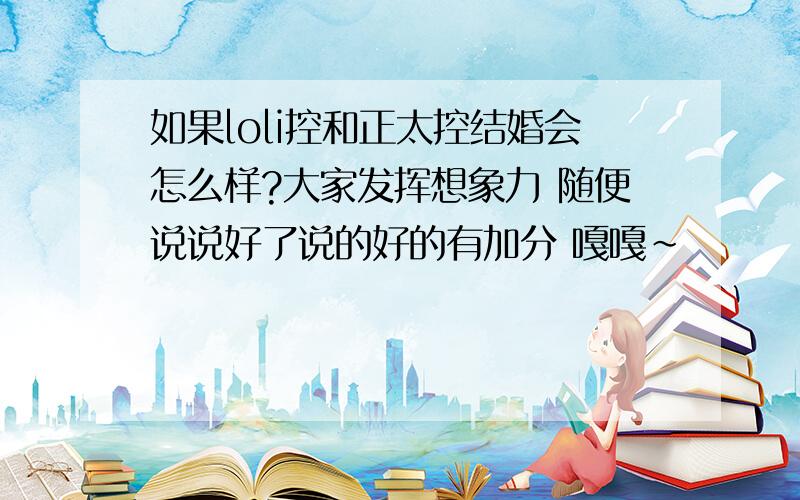 如果loli控和正太控结婚会怎么样?大家发挥想象力 随便说说好了说的好的有加分 嘎嘎~