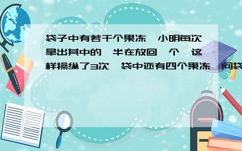 袋子中有若干个果冻,小明每次拿出其中的一半在放回一个,这样操纵了3次,袋中还有四个果冻,问袋