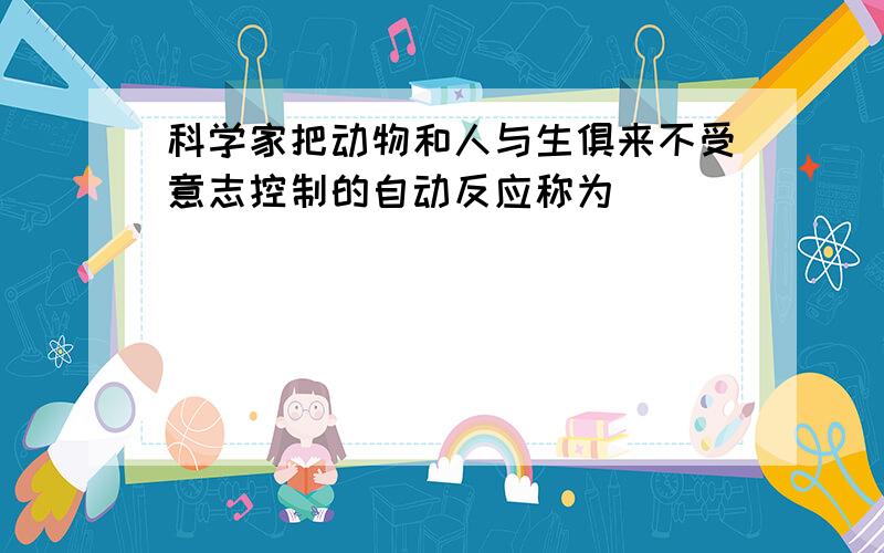 科学家把动物和人与生俱来不受意志控制的自动反应称为