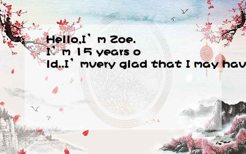 Hello,I’m Zoe.I’m 15 years old..I’mvery glad that I may have the chance to attend this oral English contest.Because I love English very much..Theworld is getting samller,that’s why I think everyone should learn some English.Now English is not