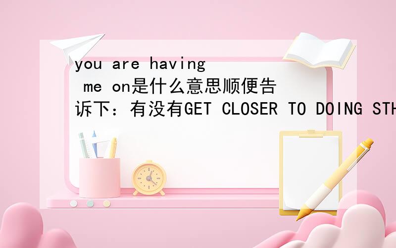 you are having me on是什么意思顺便告诉下：有没有GET CLOSER TO DOING STH