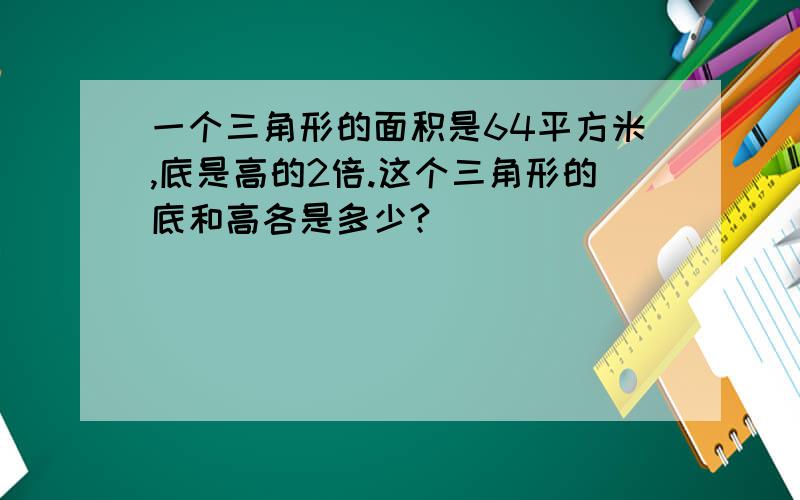 一个三角形的面积是64平方米,底是高的2倍.这个三角形的底和高各是多少?