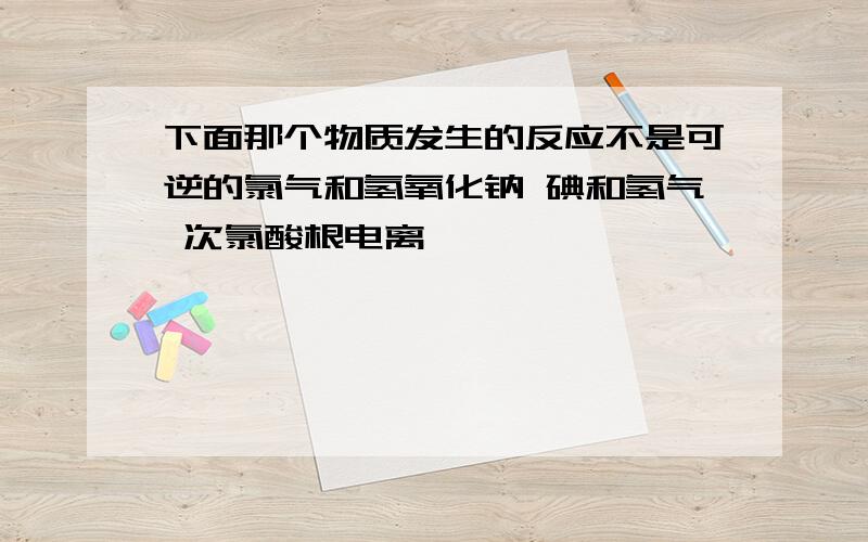 下面那个物质发生的反应不是可逆的氯气和氢氧化钠 碘和氢气 次氯酸根电离