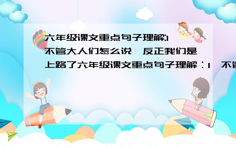 六年级课文重点句子理解:1,不管大人们怎么说,反正我们是上路了六年级课文重点句子理解：1,不管大人们怎么说,反正我们是上路了 2,那一条条被我们用脚踏出来的路,才是我们每个人留在这