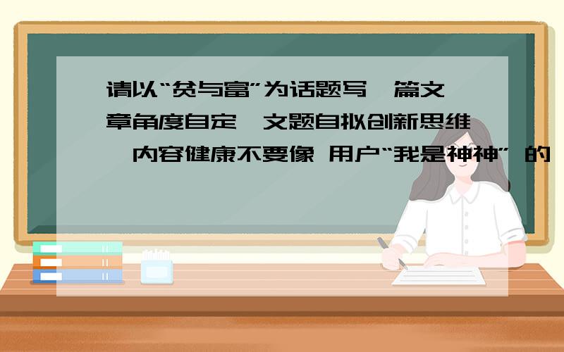 请以“贫与富”为话题写一篇文章角度自定,文题自拟创新思维,内容健康不要像 用户“我是神神” 的一样的啊!太低俗了!（还有些我看不懂!）立意深刻一点,