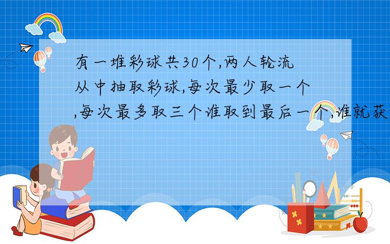 有一堆彩球共30个,两人轮流从中抽取彩球,每次最少取一个,每次最多取三个谁取到最后一个,谁就获胜.请你有条理的描述一下取胜的策略