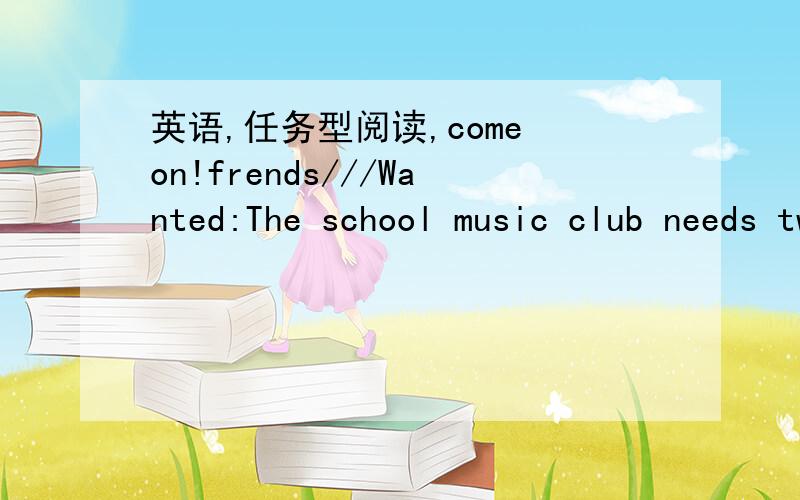 英语,任务型阅读,come on!frends///Wanted:The school music club needs two musicians.One of them must sing and play the guitar well.The other must dance and play the piano.Please call Jennifer Jones at 456-2457.Or you can e-mail her.Her e-mail ad