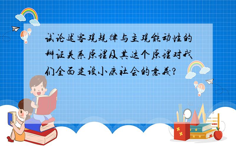 试论述客观规律与主观能动性的辩证关系原理及其这个原理对我们全面建设小康社会的意义?