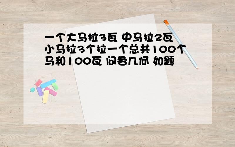 一个大马拉3瓦 中马拉2瓦 小马拉3个拉一个总共100个马和100瓦 问各几何 如题