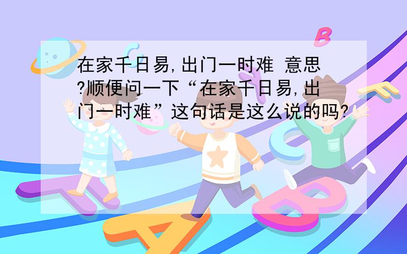 在家千日易,出门一时难 意思?顺便问一下“在家千日易,出门一时难”这句话是这么说的吗?