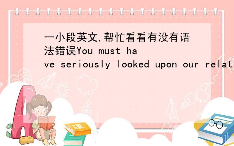 一小段英文,帮忙看看有没有语法错误You must have seriously looked upon our relationship.Time never goes back again,does it?Why cannot we get out of these fucking things?lovers or strangers?These are all the choices you have given to me?