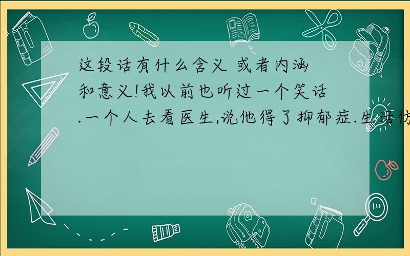 这段话有什么含义 或者内涵 和意义!我以前也听过一个笑话.一个人去看医生,说他得了抑郁症.生活仿佛是如此的尖酸刻薄.他觉得在这社会中,他是如此的孤独.医生说：“治疗办法很简单.最有