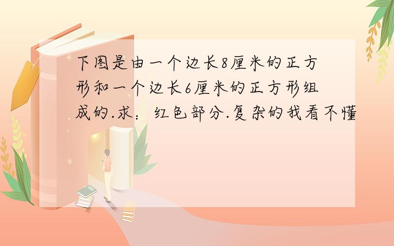 下图是由一个边长8厘米的正方形和一个边长6厘米的正方形组成的.求：红色部分.复杂的我看不懂