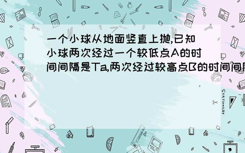 一个小球从地面竖直上抛,已知小球两次经过一个较低点A的时间间隔是Ta,两次经过较高点B的时间间隔Tb,重力加速度为g,则A,B两点间的距离为多少