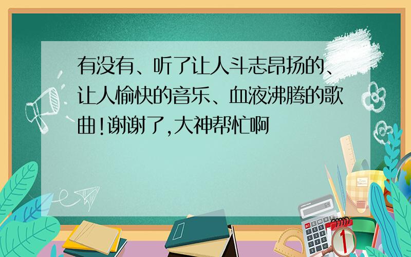 有没有、听了让人斗志昂扬的、让人愉快的音乐、血液沸腾的歌曲!谢谢了,大神帮忙啊