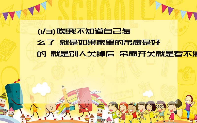 (1/3)唉!我不知道自己怎么了 就是如果家里的吊扇是好的 就是别人关掉后 吊扇开关就是看不清数字了的 ...(1/3)唉!我不知道自己怎么了 就是如果家里的吊扇是好的 就是别人关掉后 吊扇开关就