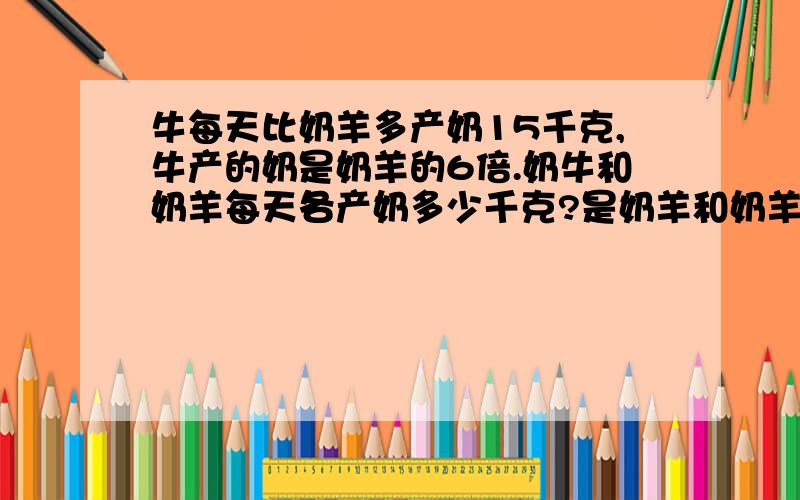 牛每天比奶羊多产奶15千克,牛产的奶是奶羊的6倍.奶牛和奶羊每天各产奶多少千克?是奶羊和奶羊各~~~~产奶多少千克？