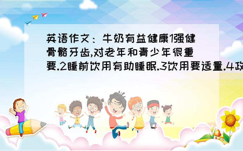 英语作文：牛奶有益健康1强健骨骼牙齿,对老年和青少年很重要.2睡前饮用有助睡眠.3饮用要适量.4政府对牛奶问题采取措施,保证了质量.100左右.