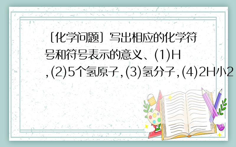 ［化学问题］写出相应的化学符号和符号表示的意义、(1)H,(2)5个氢原子,(3)氢分子,(4)2H小2,(5)H小2O(水)(6)10个水分子 最好再教教我是怎么做的.