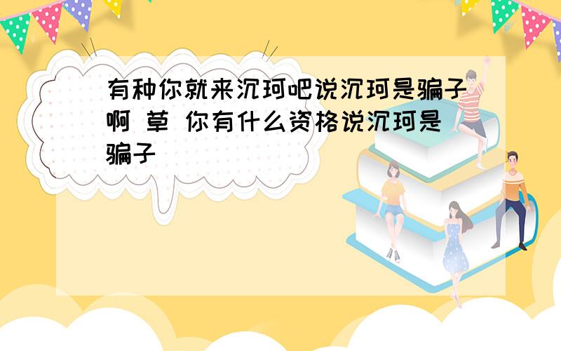 有种你就来沉珂吧说沉珂是骗子啊 草 你有什么资格说沉珂是骗子