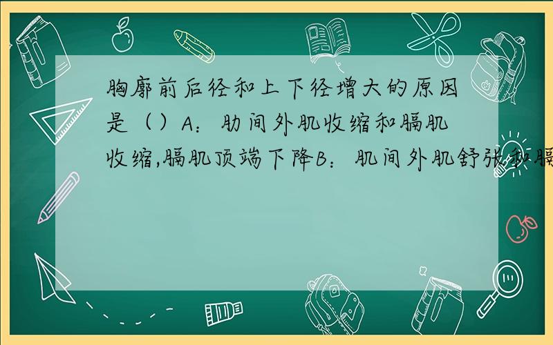 胸廓前后径和上下径增大的原因是（）A：肋间外肌收缩和膈肌收缩,膈肌顶端下降B：肌间外肌舒张和膈肌舒张,膈肌顶端下降C：肋间外肌收缩和膈肌舒张,膈肌顶端上升D：肋间外肌舒张和膈肌