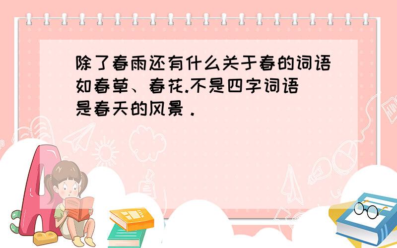 除了春雨还有什么关于春的词语如春草、春花.不是四字词语 是春天的风景。