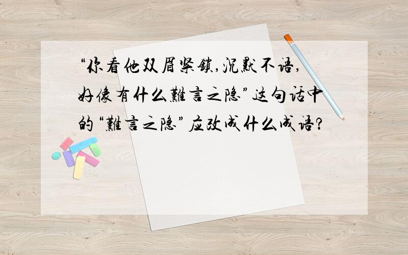 “你看他双眉紧锁,沉默不语,好像有什么难言之隐”这句话中的“难言之隐”应改成什么成语?