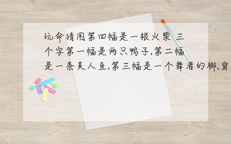 玩命猜图第四幅是一根火柴 三个字第一幅是两只鸭子,第二幅是一条美人鱼,第三幅是一个舞者的脚,穿着红舞鞋