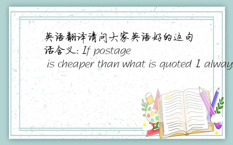 英语翻译请问大家英语好的这句话含义：If postage is cheaper than what is quoted I always refund the difference.我想让他运费便宜些,他说了这个我没明白什么意思