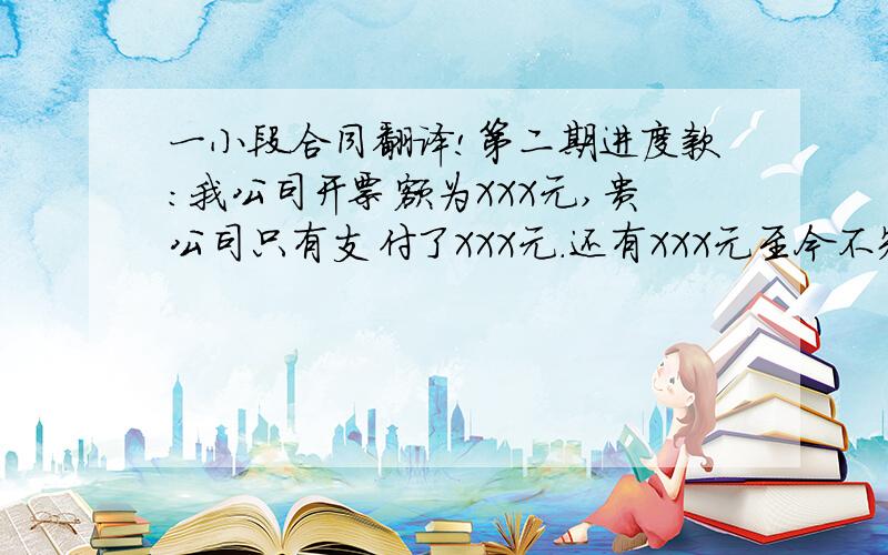 一小段合同翻译!第二期进度款：我公司开票额为XXX元,贵公司只有支付了XXX元.还有XXX元至今不知何因一直没有支付,距今已有三年,因此必须尽快支付.质保金,金额为XXX元,我们认为,增减款项应