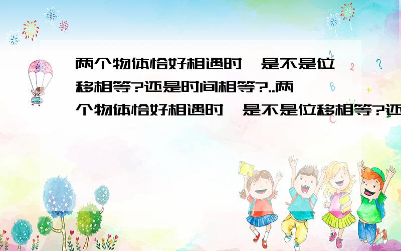 两个物体恰好相遇时,是不是位移相等?还是时间相等?..两个物体恰好相遇时,是不是位移相等?还是时间相等?