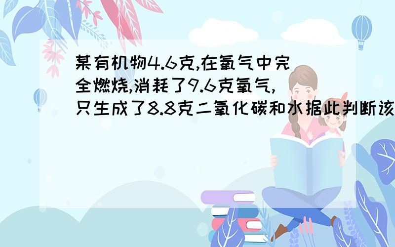 某有机物4.6克,在氧气中完全燃烧,消耗了9.6克氧气,只生成了8.8克二氧化碳和水据此判断该有机物由___元素组成.他们的质量分别为_____.他们的原子个数比为___.注意这里的二氧化碳和水是并在