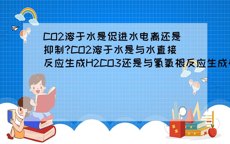 CO2溶于水是促进水电离还是抑制?CO2溶于水是与水直接反应生成H2CO3还是与氢氧根反应生成碳酸氢根.最好解释一下.谢谢