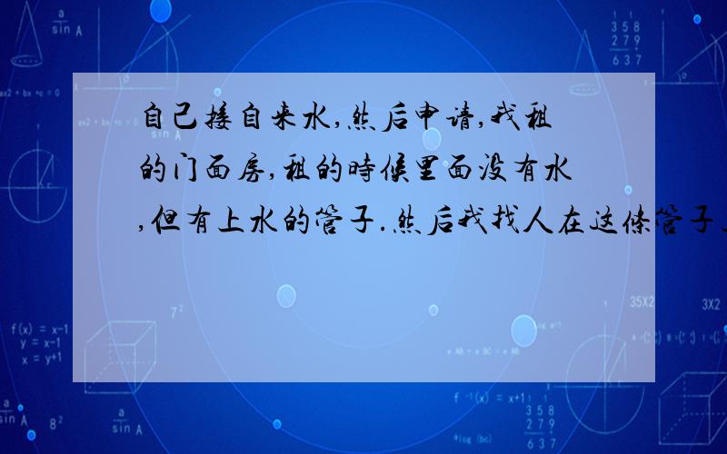 自己接自来水,然后申请,我租的门面房,租的时候里面没有水,但有上水的管子.然后我找人在这条管子上接的水.我房屋里现在通水了,但听说私自接管子是要罚款的,我想问问,我去申请可以吗?当